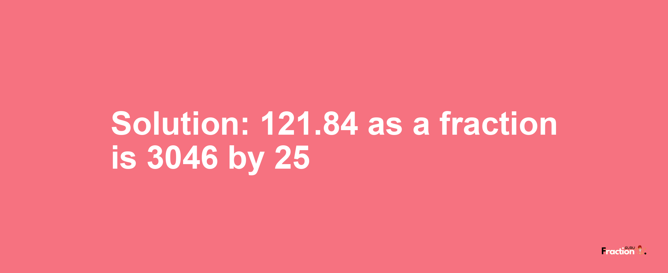 Solution:121.84 as a fraction is 3046/25
